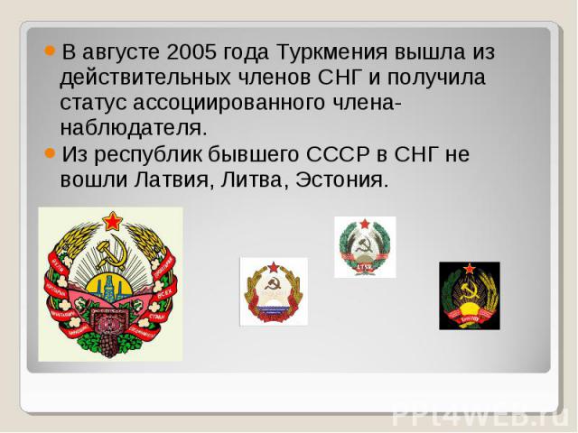 В августе 2005 года Туркмения вышла из действительных членов СНГ и получила статус ассоциированного члена-наблюдателя.Из республик бывшего СССР в СНГ не вошли Латвия, Литва, Эстония.