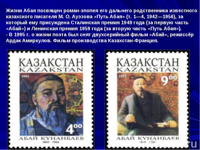 Жизни Абая посвящен роман-эпопея его дальнего родственника известного казахского писателя М. О. Ауэзова «Путь Абая» (т. 1—4, 1942—1956), за который ему присуждена Сталинская премия 1949 года (за первую часть «Абай») и Ленинская премия 1959 года (за …