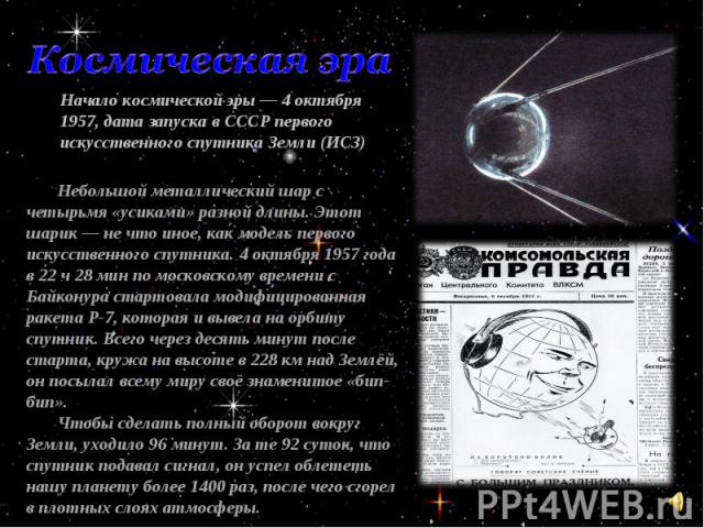 Космическая эраНачало космической эры — 4 октября 1957, дата запуска в СССР первого искусственного спутника Земли (ИСЗ) Небольшой металлический шар с четырьмя «усиками» разной длины. Этот шарик — не что иное, как модель первого искусственного спутни…