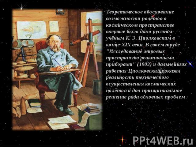 Теоретическое обоснование возможности полётов в космическом пространстве впервые было дано русским учёным К. Э. Циолковским в конце XIX века. В своём труде 