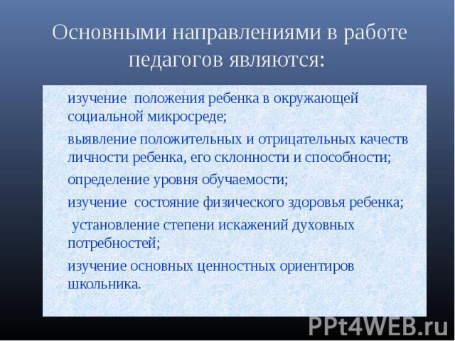 Основными направлениями в работе педагогов являются: изучение положения ребенка в окружающей социальной микросреде; выявление положительных и отрицательных качеств личности ребенка, его склонности и способности;определение уровня обучаемости; изучен…