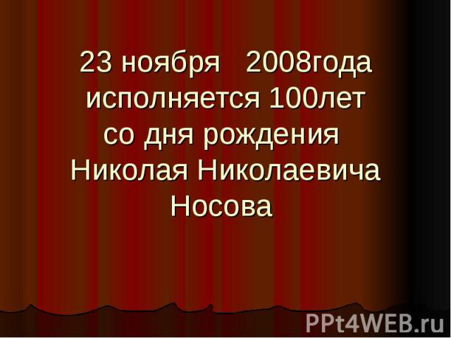 23 ноября 2008годаисполняется 100летсо дня рождения Николая НиколаевичаНосова