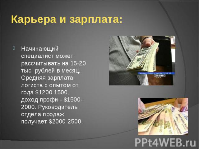 Карьера и зарплата: Начинающий специалист может рассчитывать на 15-20 тыс. рублей в месяц. Средняя зарплата логиста с опытом от года $1200 1500, доход профи - $1500-2000. Руководитель отдела продаж получает $2000-2500.