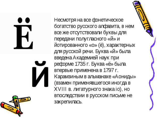 Несмотря на все фонетическое богатство русского алфавита, в нем все же отсутствовали буквы для передачи полугласного «й» и йотированного «о» (ё), характерных для русской речи. Буква «й» была введена Академией наук при реформе 1735 г. Буква «ё» была …