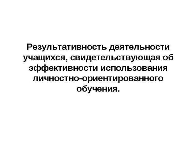 Результативность деятельности учащихся, свидетельствующая об эффективности использования личностно-ориентированного обучения.