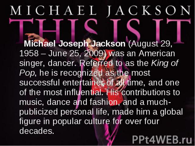 Michael Joseph Jackson (August 29, 1958 – June 25, 2009) was an American singer, dancer. Referred to as the King of Pop, he is recognized as the most successful entertainer of all time, and one of the most influential. His contributions to music, da…