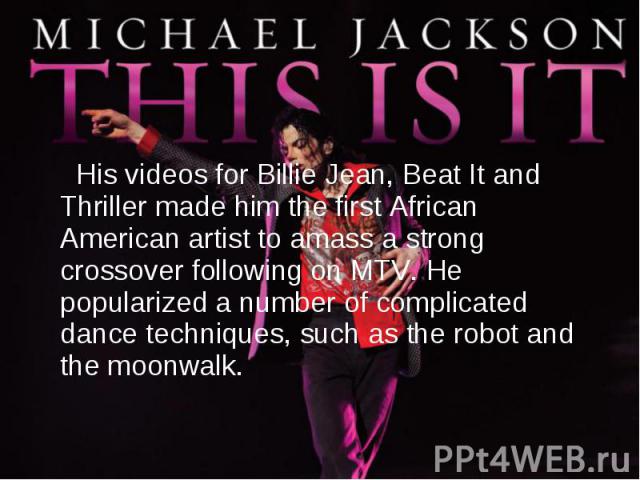 His videos for Billie Jean, Beat It and Thriller made him the first African American artist to amass a strong crossover following on MTV. He popularized a number of complicated dance techniques, such as the robot and the moonwalk.