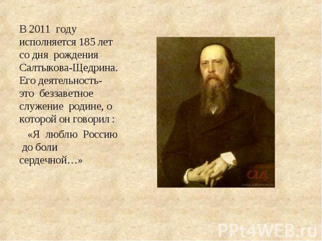 В 2011 году исполняется 185 лет со дня рождения Салтыкова-Щедрина. Его деятельность- это беззаветное служение родине, о которой он говорил : «Я люблю Россию до боли сердечной…»