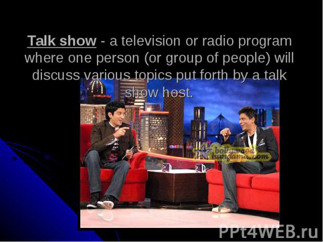 Talk show - a television or radio program where one person (or group of people) will discuss various topics put forth by a talk show host.