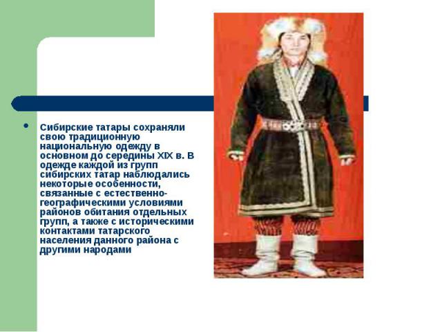 Сибирские татары сохраняли свою традиционную национальную одежду в основном до середины XIX в. В одежде каждой из групп сибирских татар наблюдались некоторые особенности, связанные с естественно-географическими условиями районов обитания отдельных г…