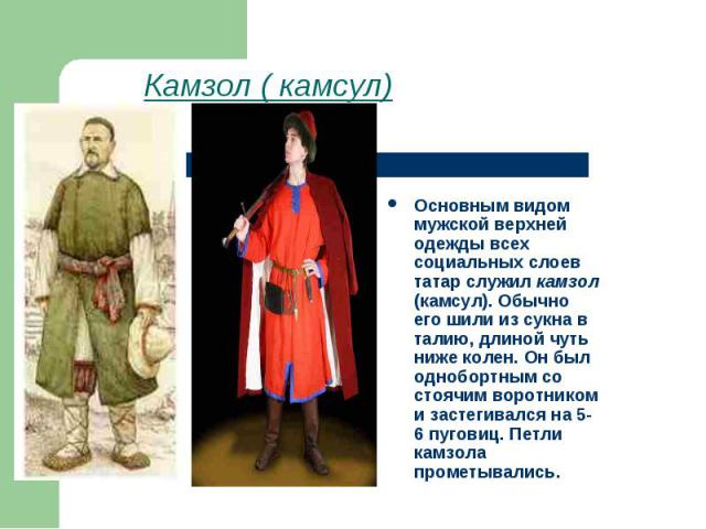 Камзол ( камсул) Основным видом мужской верхней одежды всех социальных слоев татар служил камзол (камсул). Обычно его шили из сукна в талию, длиной чуть ниже колен. Он был однобортным со стоячим воротником и застегивался на 5-6 пуговиц. Петли камзол…