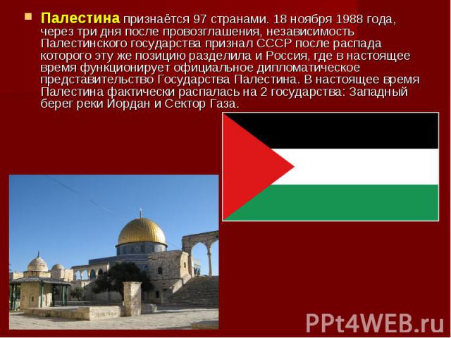 Палестина признаётся 97 странами. 18 ноября 1988 года, через три дня после провозглашения, независимость Палестинского государства признал СССР после распада которого эту же позицию разделила и Россия, где в настоящее время функционирует официальное…