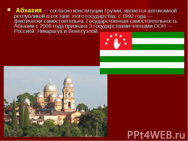  Абхазия — согласно конституции Грузии, является автономной республикой в составе этого государства; с 1992 года — фактически самостоятельна. Государственная самостоятельность Абхазии c 2008 года признана 3 государствами-членами ООН — Россией, Никар…