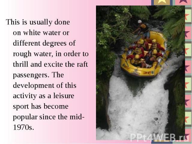 This is usually done on white water or different degrees of rough water, in order to thrill and excite the raft passengers. The development of this activity as a leisure sport has become popular since the mid-1970s.