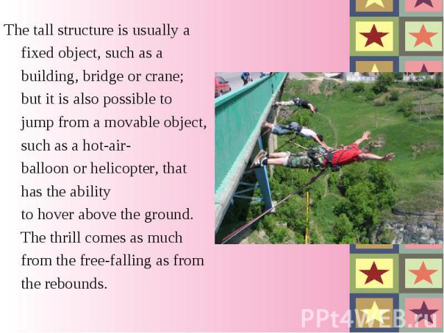 The tall structure is usually a fixed object, such as a building, bridge or crane; but it is also possible to jump from a movable object, such as a hot-air-balloon or helicopter, that has the ability to hover above the ground. The thrill comes as mu…