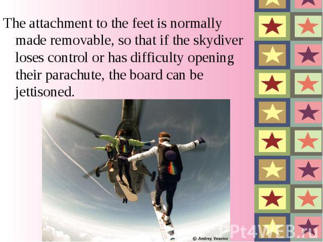 The attachment to the feet is normally made removable, so that if the skydiver loses control or has difficulty opening their parachute, the board can be jettisoned.
