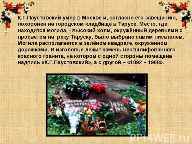 К.Г.Паустовский умер в Москве и, согласно его завещанию, похоронен на городском кладбище в Тарусе. Место, где находится могила, - высокий холм, окружённый деревьями с просветом на реку Таруску, было выбрано самим писателем.Могила располагается в зел…
