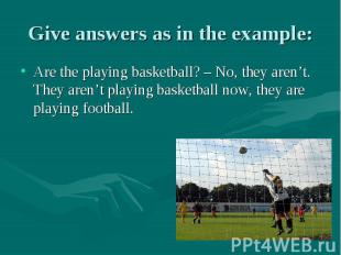 Give answers as in the example: Are the playing basketball? – No, they aren’t. T