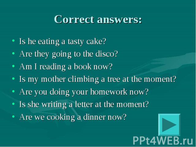 Correct answers: Is he eating a tasty cake?Are they going to the disco?Am I reading a book now?Is my mother climbing a tree at the moment?Are you doing your homework now?Is she writing a letter at the moment?Are we cooking a dinner now?