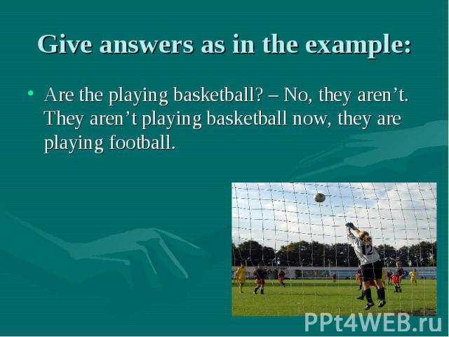 Give answers as in the example: Are the playing basketball? – No, they aren’t. They aren’t playing basketball now, they are playing football.