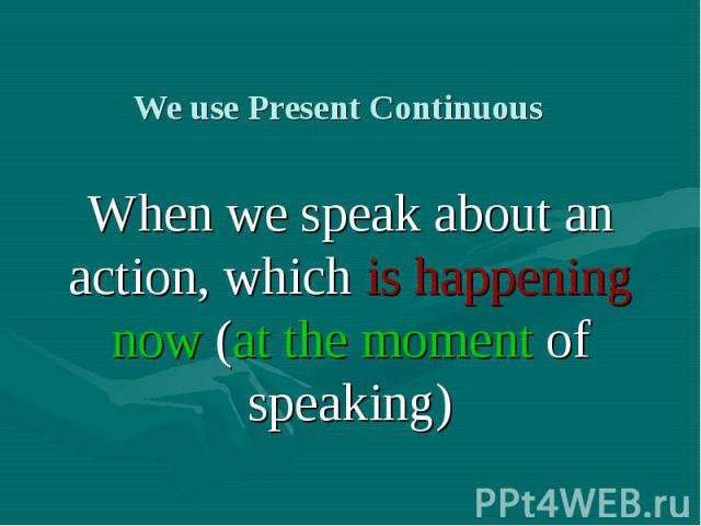 We use Present Continuous When we speak about an action, which is happening now (at the moment of speaking)