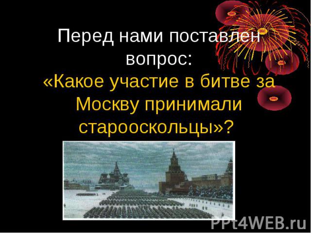 Перед нами поставлен вопрос:«Какое участие в битве за Москву принимали старооскольцы»?