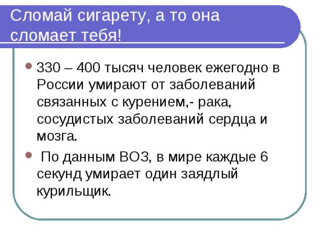 Сломай сигарету, а то она сломает тебя! 330 – 400 тысяч человек ежегодно в России умирают от заболеваний связанных с курением,- рака, сосудистых заболеваний сердца и мозга. По данным ВОЗ, в мире каждые 6 секунд умирает один заядлый курильщик.