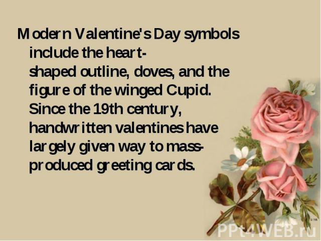 Modern Valentine's Day symbols include the heart-shaped outline, doves, and the figure of the winged Cupid. Since the 19th century, handwritten valentines have largely given way to mass-produced greeting cards.