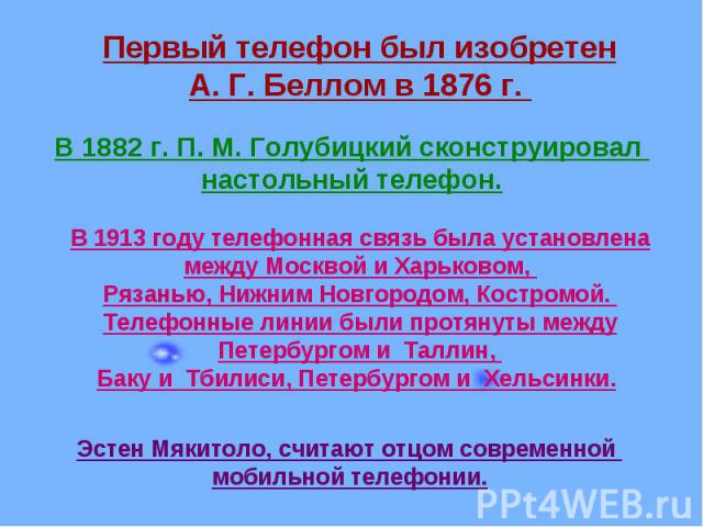 Первый телефон был изобретенА. Г. Беллом в 1876 г. В 1882 г. П. М. Голубицкий сконструировал настольный телефон.В 1913 году телефонная связь была установлена между Москвой и Харьковом, Рязанью, Нижним Новгородом, Костромой. Телефонные линии были про…