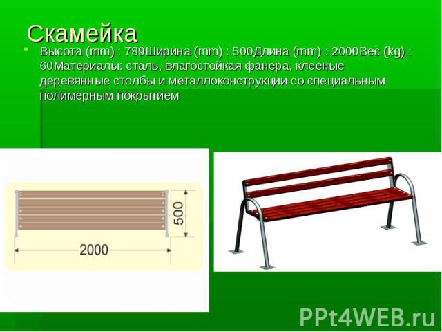 Скамейка Высота (mm) : 789Ширина (mm) : 500Длина (mm) : 2000Вес (kg) : 60Материалы: сталь, влагостойкая фанера, клееные деревянные столбы и металлоконструкции со специальным полимерным покрытием