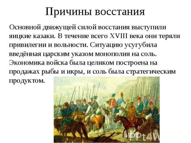 Причины восстания Основной движущей силой восстания выступили яицкие казаки. В течение всего XVIII века они теряли привилегии и вольности. Ситуацию усугубила введённая царским указом монополия на соль. Экономика войска была целиком построена на прод…