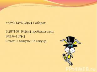 с=2*3,14=6,28(м) 1 оборот. 6,28*150=942(м) пробежал заяц.942:6=157(с) Ответ: 2 м