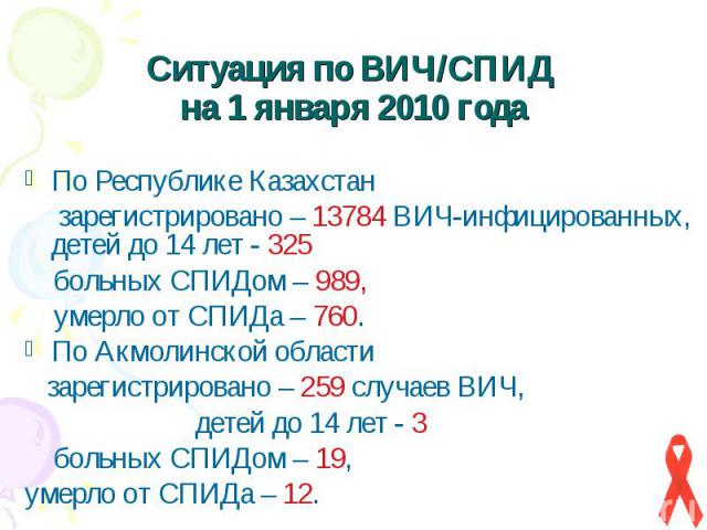 Ситуация по ВИЧ/СПИД на 1 января 2010 года По Республике Казахстан зарегистрировано – 13784 ВИЧ-инфицированных, детей до 14 лет - 325 больных СПИДом – 989, умерло от СПИДа – 760. По Акмолинской области зарегистрировано – 259 случаев ВИЧ, детей до 14…