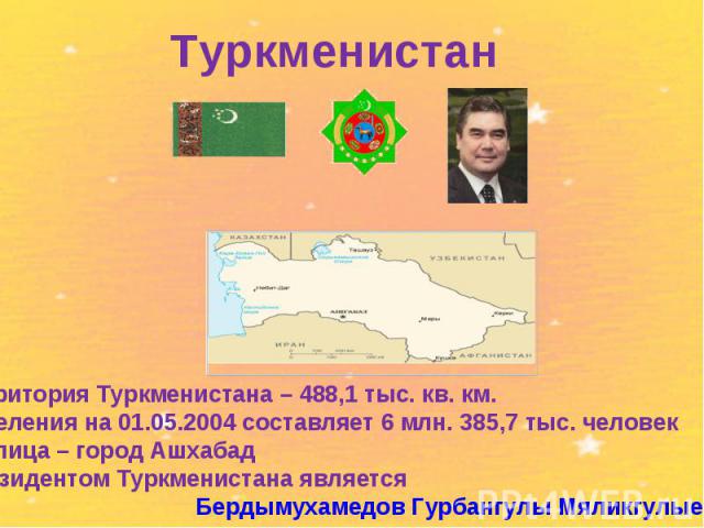 Туркменистантерритория Туркменистана – 488,1 тыс. кв. км. населения на 01.05.2004 составляет 6 млн. 385,7 тыс. человекстолица – город АшхабадПрезидентом Туркменистана является Бердымухамедов Гурбангулы Мяликгулыевич.