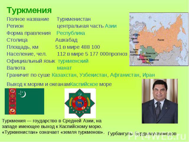 ТуркменияПолное название ТуркменистанРегион центральная часть АзииФорма правления РеспубликаСтолица АшхабадПлощадь, км 51 в мире 488 100Население, чел. 112 в мире 5 177 000прогнозОфициальный язык туркменскийВалюта манатГраничит по суше Казахстан, Уз…