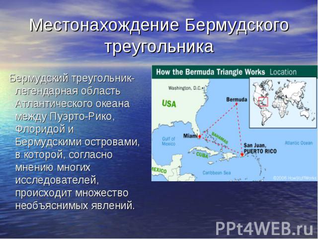 Местонахождение Бермудского треугольника Бермудский треугольник- легендарная область Атлантического океана между Пуэрто-Рико, Флоридой и Бермудскими островами, в которой, согласно мнению многих исследователей, происходит множество необъяснимых явлений.