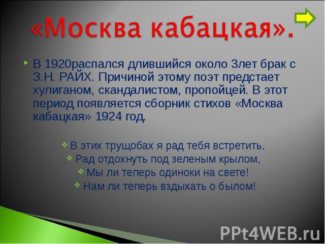 «Москва кабацкая». В 1920распался длившийся около 3лет брак с З.Н. РАЙХ. Причиной этому поэт предстает хулиганом, скандалистом, пропойцей. В этот период появляется сборник стихов «Москва кабацкая» 1924 год.В этих трущобах я рад тебя встретить, Рад о…