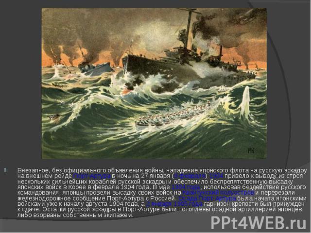 Внезапное, без официального объявления войны, нападение японского флота на русскую эскадру на внешнем рейде Порт-Артура в ночь на 27 января (9 февраля) 1904 привело к выводу из строя нескольких сильнейших кораблей русской эскадры и обеспечило беспре…