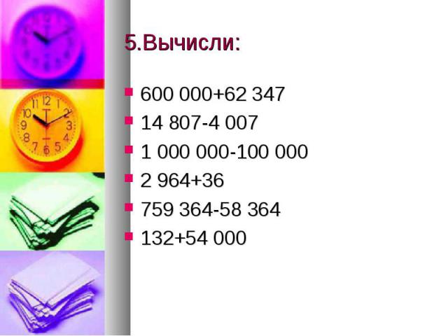 5.Вычисли: 600 000+62 34714 807-4 0071 000 000-100 0002 964+36759 364-58 364132+54 000