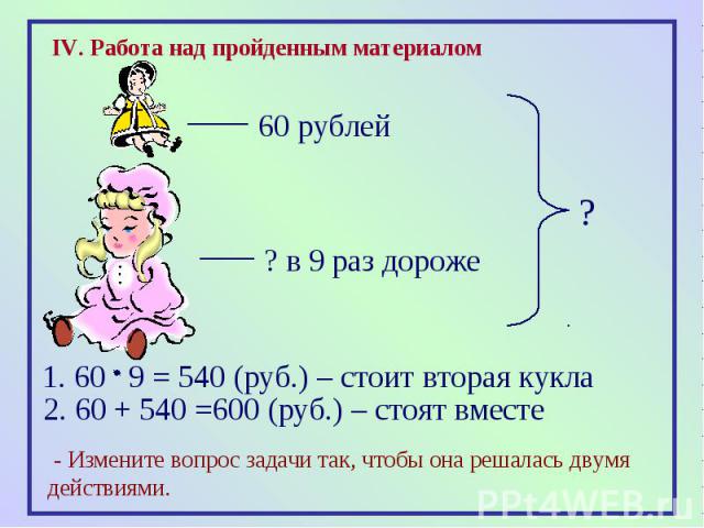 IV. Работа над пройденным материалом1. 60 9 = 540 (руб.) – стоит вторая кукла2. 60 + 540 =600 (руб.) – стоят вместе - Измените вопрос задачи так, чтобы она решалась двумя действиями.