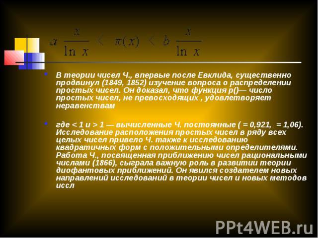 В теории чисел Ч., впервые после Евклида, существенно продвинул (1849, 1852) изучение вопроса о распределении простых чисел. Он доказал, что функция p()— число простых чисел, не превосходящих , удовлетворяет неравенствамгде < 1 и > 1 — вычисленные Ч…