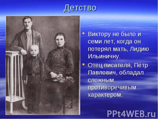 Детство Виктору не было и семи лет, когда он потерял мать, Лидию Ильиничну.Отец писателя, Пётр Павлович, обладал сложным, противоречивым характером.