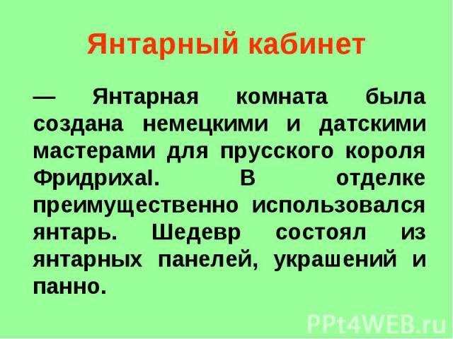 Янтарный кабинет — Янтарная комната была создана немецкими и датскими мастерами для прусского короля ФридрихаI. В отделке преимущественно использовался янтарь. Шедевр состоял из янтарных панелей, украшений и панно.