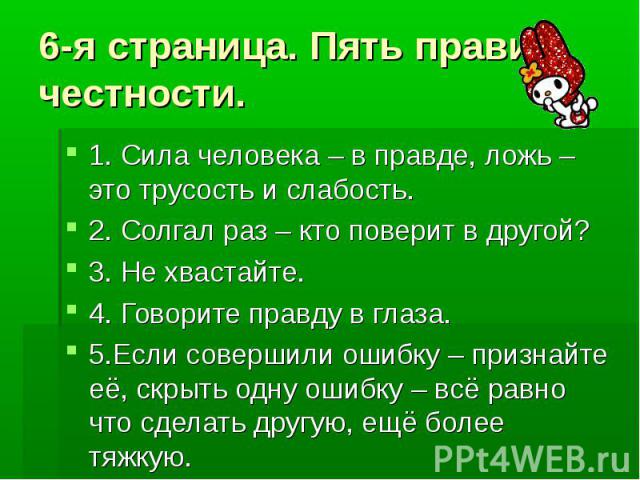 6-я страница. Пять правил честности. 1. Сила человека – в правде, ложь –это трусость и слабость.2. Солгал раз – кто поверит в другой?3. Не хвастайте.4. Говорите правду в глаза.5.Если совершили ошибку – признайте её, скрыть одну ошибку – всё равно чт…