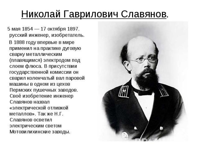 Николай Гаврилович Славянов. 5 мая 1854 — 17 октября 1897. русский инженер, изобретатель. В 1888 году впервые в мире применил на практике дуговую сварку металлическим (плавящимся) электродом под слоем флюса. В присутствии государственной комиссии он…