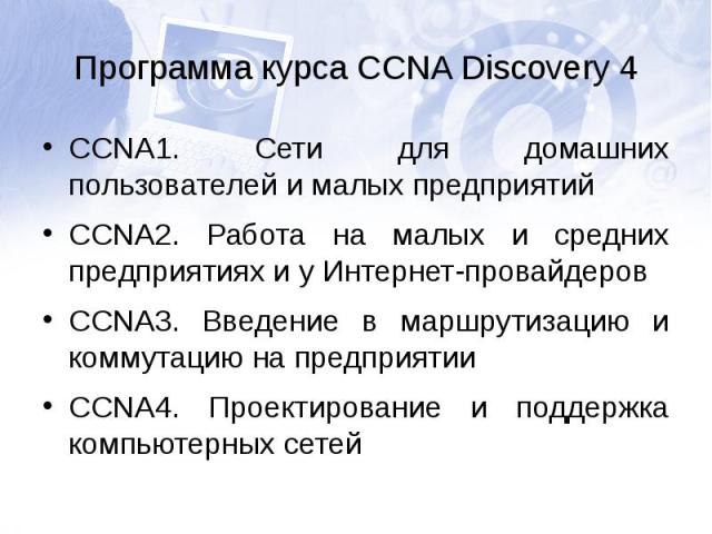 Программа курса CCNA Discovery 4CCNA1. Сети для домашних пользователей и малых предприятийCCNA2. Работа на малых и средних предприятиях и у Интернет-провайдеровCCNA3. Введение в маршрутизацию и коммутацию на предприятииCCNA4. Проектирование и поддер…