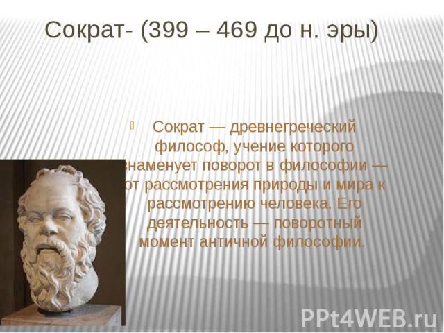 Сократ- (399 – 469 до н. эры)Сократ — древнегреческий философ, учение которого знаменует поворот в философии — от рассмотрения природы и мира к рассмотрению человека. Его деятельность — поворотный момент античной философии.