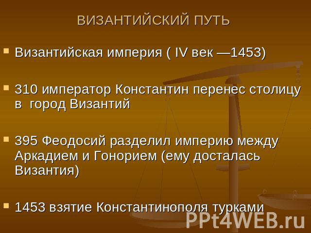 ВИЗАНТИЙСКИЙ ПУТЬ Византийская империя ( IV век —1453)310 император Константин перенес столицу в город Византий395 Феодосий разделил империю между Аркадием и Гонорием (ему досталась Византия)1453 взятие Константинополя турками