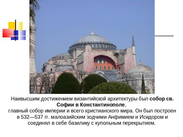 Наивысшим достижением византийской архитектуры был собор св. Софии в Константинополе, главный собор империи и всего христианского мира. Он был построен в 532—537 гг. малоазийским зодчими Анфимием и Исидором и соединял в себе базилику с купольным пер…