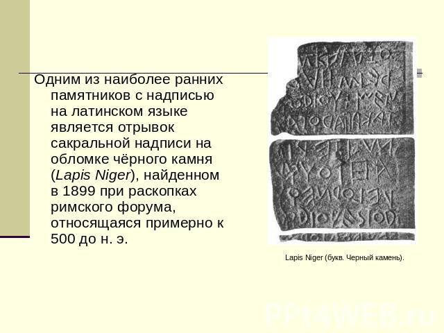 Одним из наиболее ранних памятников с надписью на латинском языке является отрывок сакральной надписи на обломке чёрного камня (Lapis Niger), найденном в 1899 при раскопках римского форума, относящаяся примерно к 500 до н. э. Lapis Niger (букв. Черн…